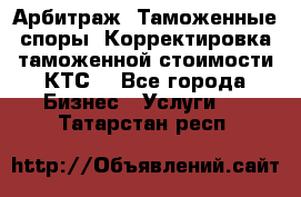 Арбитраж. Таможенные споры. Корректировка таможенной стоимости(КТС) - Все города Бизнес » Услуги   . Татарстан респ.